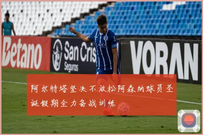 阿尔特塔坚决不放松阿森纳球员圣诞假期全力备战训练