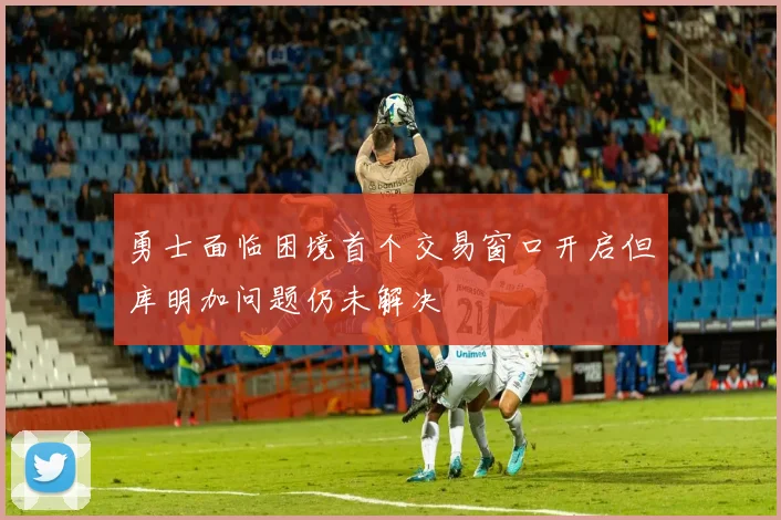 勇士面临困境首个交易窗口开启但库明加问题仍未解决