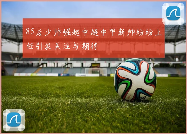 85后少帅崛起中超中甲新帅纷纷上任引发关注与期待