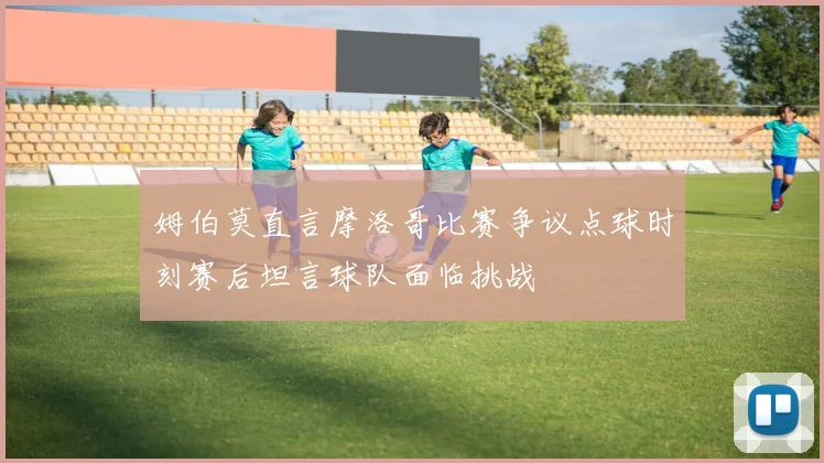 姆伯莫直言摩洛哥比赛争议点球时刻赛后坦言球队面临挑战