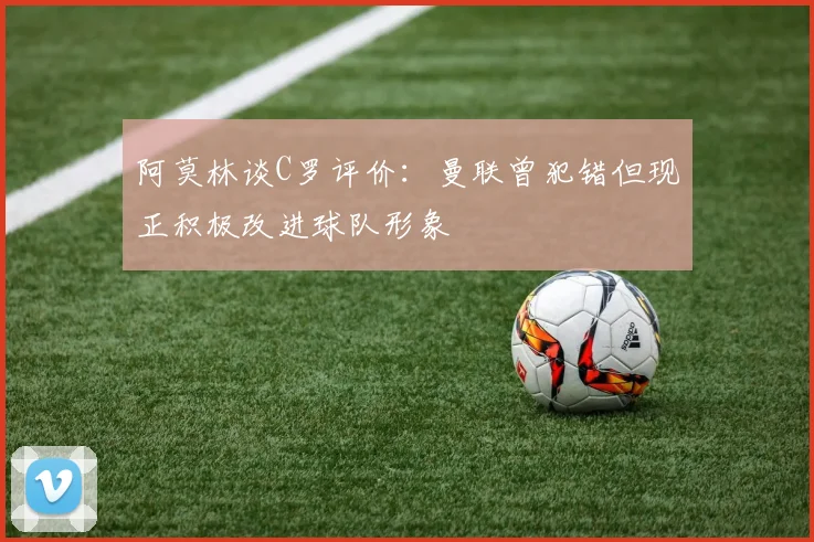 阿莫林谈C罗评价：曼联曾犯错但现正积极改进球队形象
