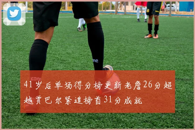 41岁后单场得分榜更新老詹26分超越贾巴尔紧追榜首31分成就