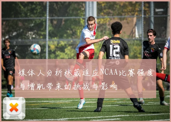 媒体人分析林葳适应NCAA比赛强度与增肌带来的挑战与影响