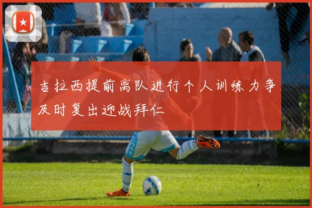 吉拉西提前离队进行个人训练力争及时复出迎战拜仁