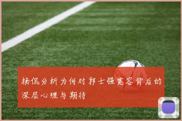 杨侃分析为何对郭士强宽容背后的深层心理与期待