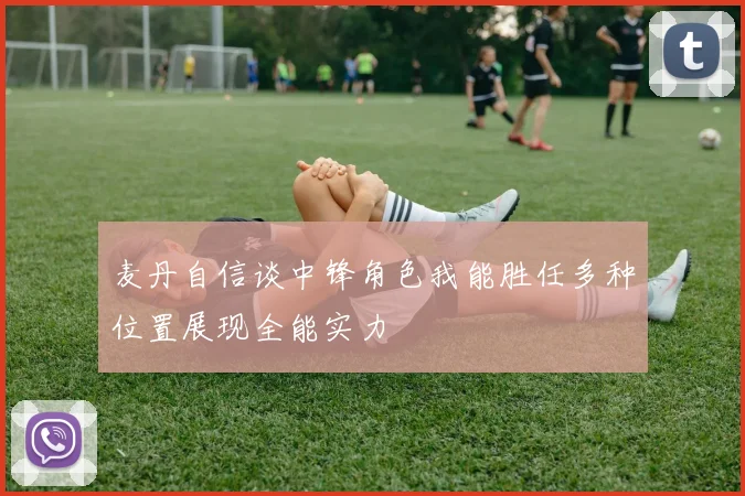 麦丹自信谈中锋角色我能胜任多种位置展现全能实力