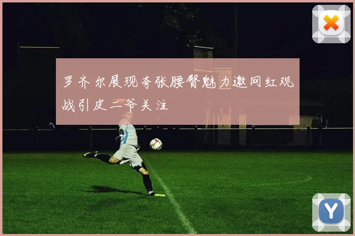 罗齐尔展现夸张腰臀魅力邀网红观战引皮二爷关注