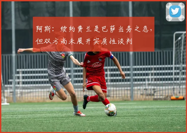 阿斯：续约费兰是巴萨当务之急，但双方尚未展开实质性谈判