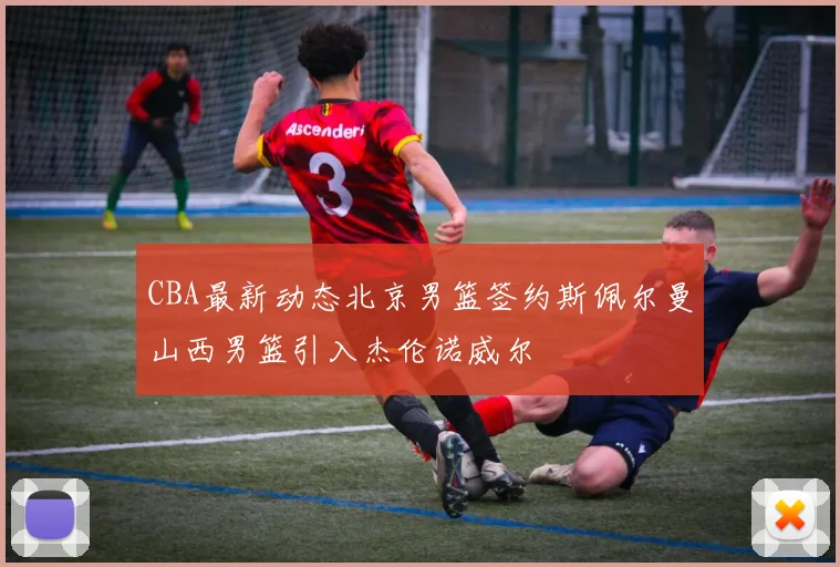 CBA最新动态北京男篮签约斯佩尔曼山西男篮引入杰伦诺威尔