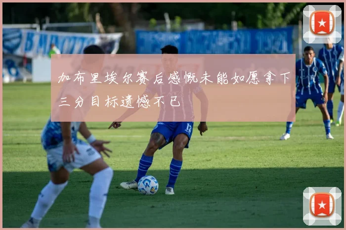加布里埃尔赛后感慨未能如愿拿下三分目标遗憾不已