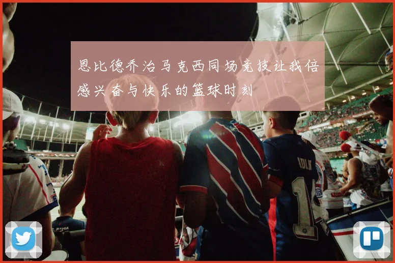 恩比德乔治马克西同场竞技让我倍感兴奋与快乐的篮球时刻