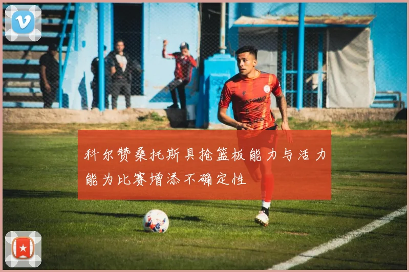 科尔赞桑托斯具抢篮板能力与活力能为比赛增添不确定性