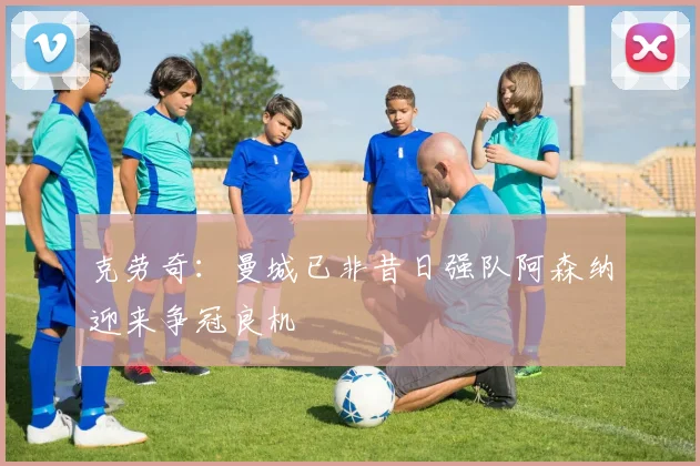 克劳奇：曼城已非昔日强队阿森纳迎来争冠良机