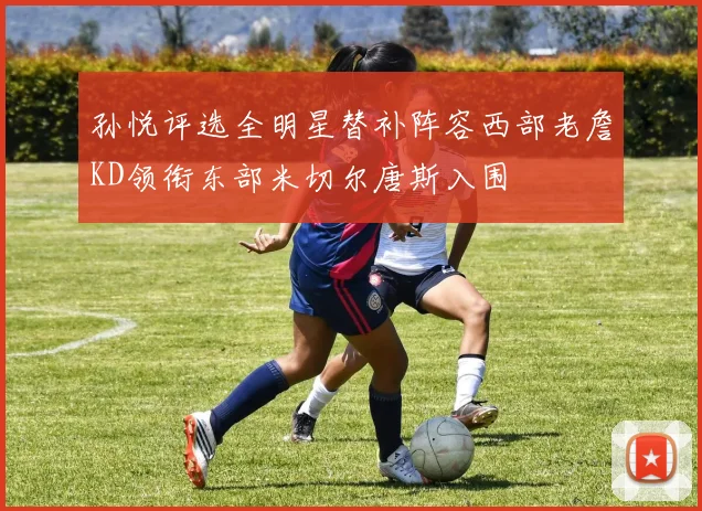 孙悦评选全明星替补阵容西部老詹KD领衔东部米切尔唐斯入围