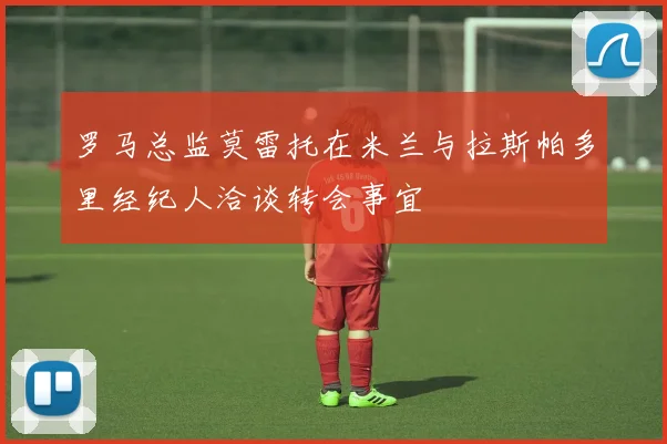罗马总监莫雷托在米兰与拉斯帕多里经纪人洽谈转会事宜