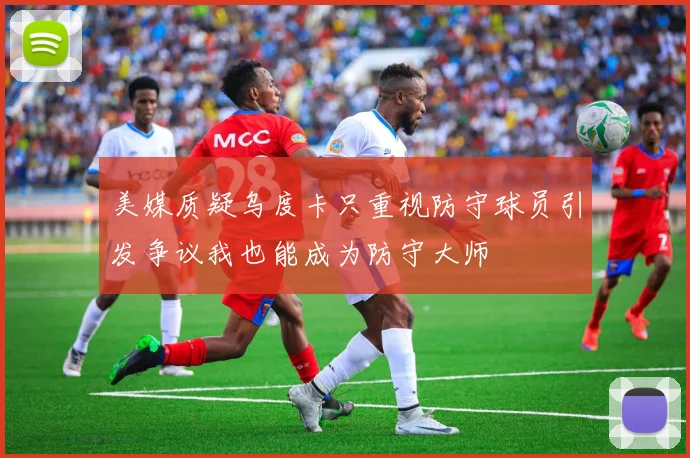 美媒质疑乌度卡只重视防守球员引发争议我也能成为防守大师
