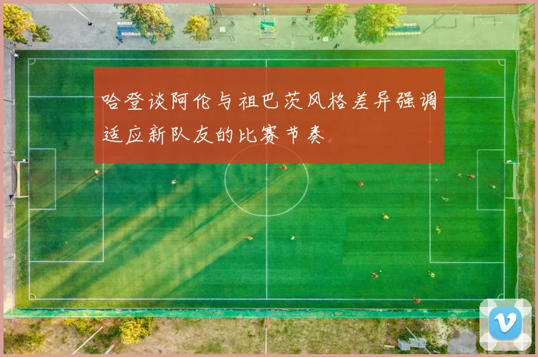 哈登谈阿伦与祖巴茨风格差异强调适应新队友的比赛节奏