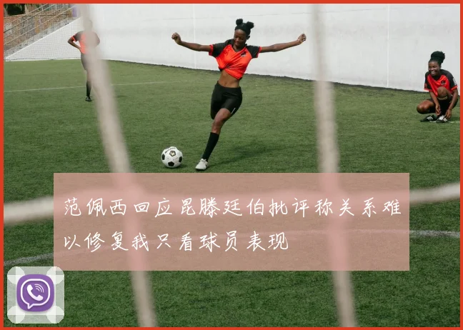 范佩西回应昆滕廷伯批评称关系难以修复我只看球员表现