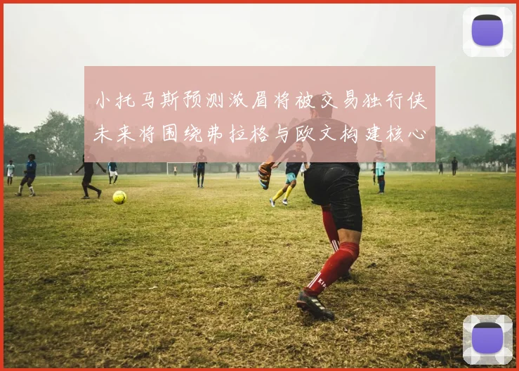 小托马斯预测浓眉将被交易独行侠未来将围绕弗拉格与欧文构建核心阵容