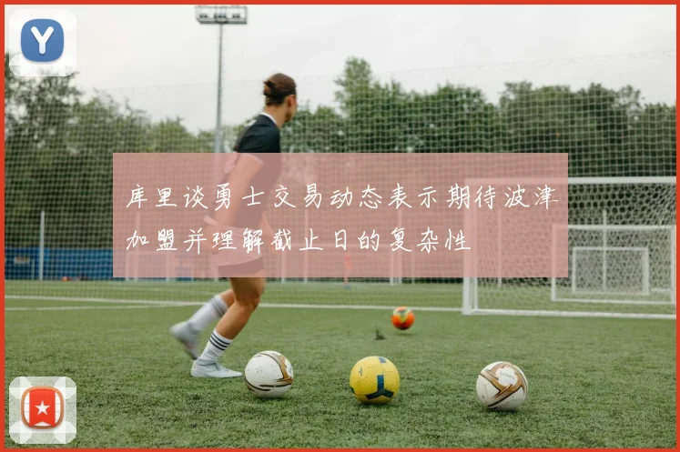 库里谈勇士交易动态表示期待波津加盟并理解截止日的复杂性