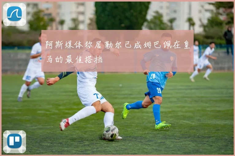 阿斯媒体称居勒尔已成姆巴佩在皇马的最佳搭档