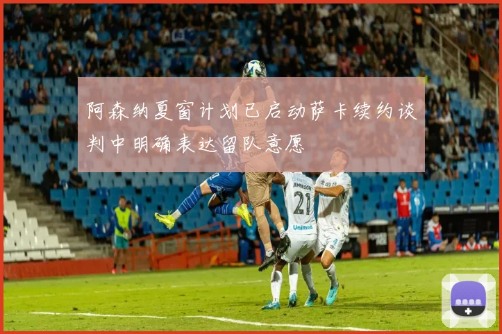 阿森纳夏窗计划已启动萨卡续约谈判中明确表达留队意愿
