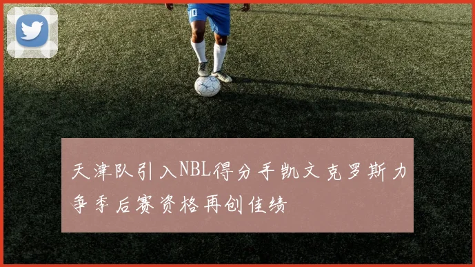 天津队引入NBL得分手凯文克罗斯力争季后赛资格再创佳绩