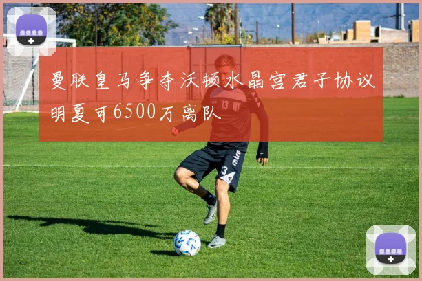 曼联皇马争夺沃顿水晶宫君子协议明夏可6500万离队