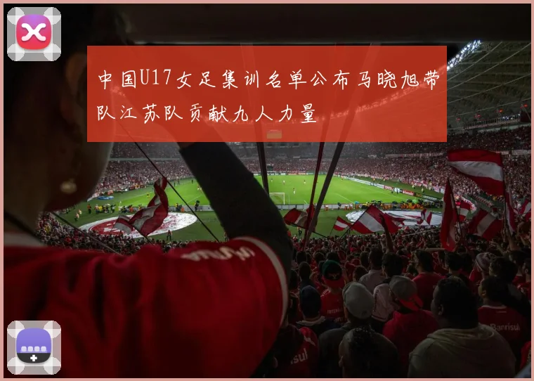 中国U17女足集训名单公布马晓旭带队江苏队贡献九人力量