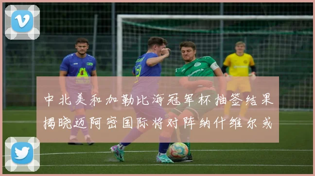 中北美和加勒比海冠军杯抽签结果揭晓迈阿密国际将对阵纳什维尔或渥太华胜者