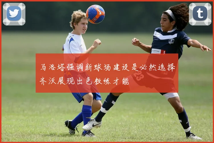 马洛塔强调新球场建设是必然选择齐沃展现出色教练才能