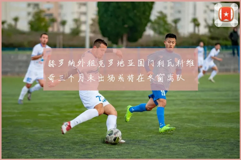 赫罗纳外租克罗地亚国门利瓦科维奇三个月未出场或将在冬窗离队