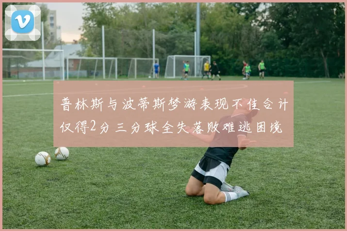普林斯与波蒂斯梦游表现不佳合计仅得2分三分球全失落败难逃困境
