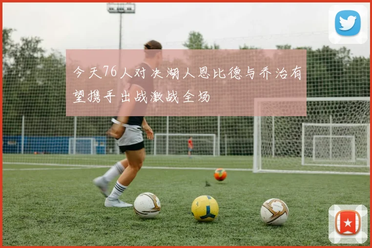 今天76人对决湖人恩比德与乔治有望携手出战激战全场