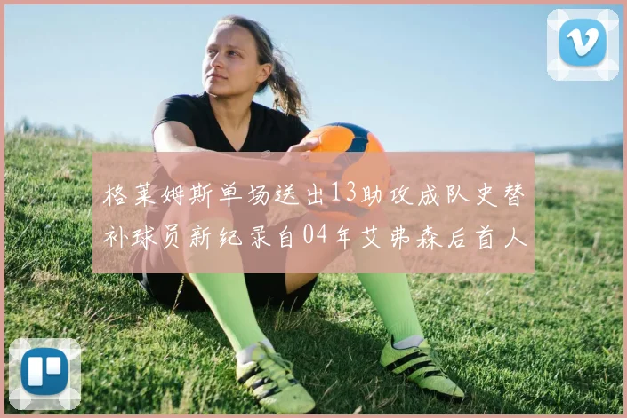格莱姆斯单场送出13助攻成队史替补球员新纪录自04年艾弗森后首人