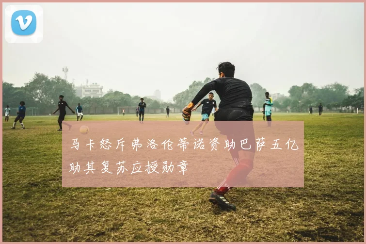 马卡怒斥弗洛伦蒂诺资助巴萨五亿助其复苏应授勋章