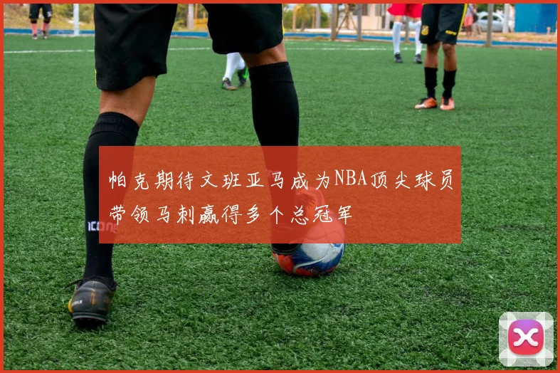 帕克期待文班亚马成为NBA顶尖球员带领马刺赢得多个总冠军