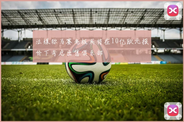 法媒称马赛老板或将在10亿欧元报价下考虑出售俱乐部