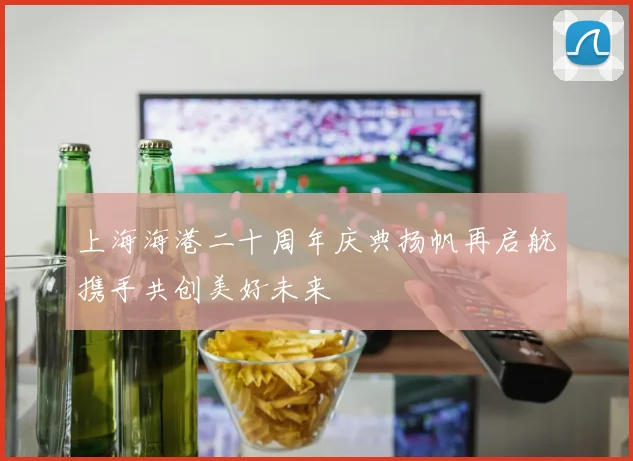 上海海港二十周年庆典扬帆再启航携手共创美好未来