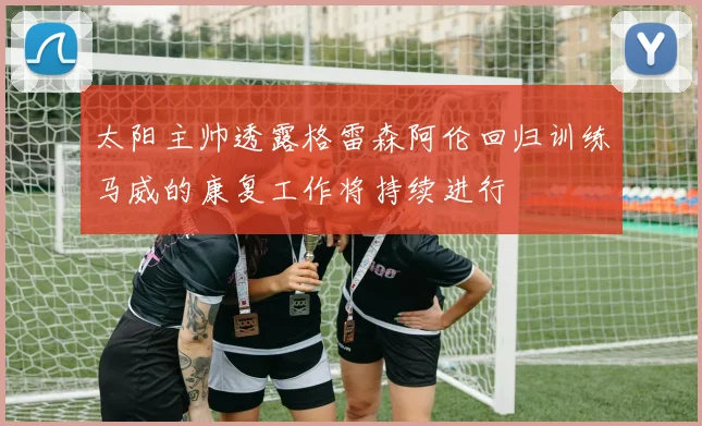 太阳主帅透露格雷森阿伦回归训练马威的康复工作将持续进行
