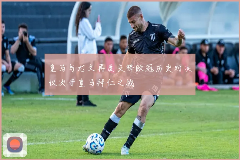 皇马与尤文再度交锋欧冠历史对决仅次于皇马拜仁之战