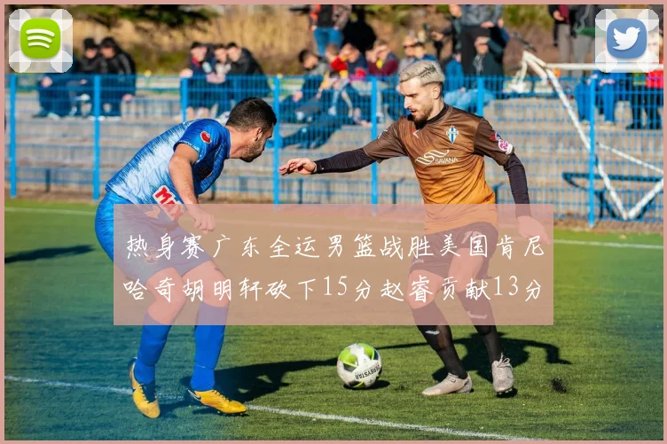 热身赛广东全运男篮战胜美国肯尼哈奇胡明轩砍下15分赵睿贡献13分