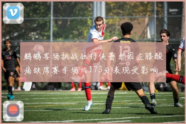 鹈鹕客场挑战独行侠普尔因左膝酸痛缺席赛季场均173分表现受影响