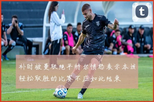 补时被曼联绝平特尔愤怒表示本该轻松取胜的比赛不应如此结束