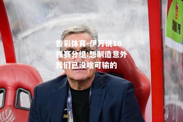 伊万说18强赛分组:想制造意外我们已没啥可输的