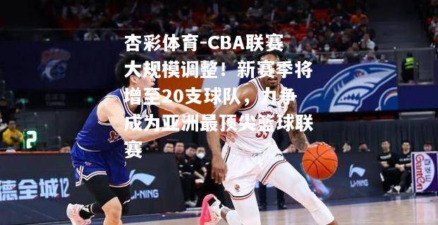 CBA联赛大规模调整！新赛季将增至20支球队，力争成为亚洲最顶尖篮球联赛